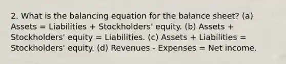 2. What is the balancing equation for the balance sheet? (a) Assets = Liabilities + Stockholders' equity. (b) Assets + Stockholders' equity = Liabilities. (c) Assets + Liabilities = Stockholders' equity. (d) Revenues - Expenses = Net income.