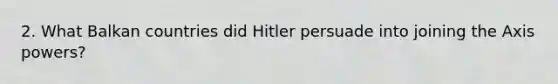 2. What Balkan countries did Hitler persuade into joining the Axis powers?