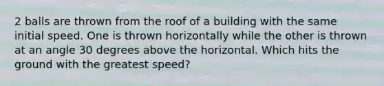 2 balls are thrown from the roof of a building with the same initial speed. One is thrown horizontally while the other is thrown at an angle 30 degrees above the horizontal. Which hits the ground with the greatest speed?