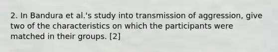 2. In Bandura et al.'s study into transmission of aggression, give two of the characteristics on which the participants were matched in their groups. [2]