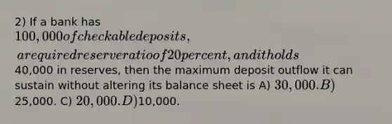 2) If a bank has 100,000 of checkable deposits, a required reserve ratio of 20 percent, and it holds40,000 in reserves, then the maximum deposit outflow it can sustain without altering its balance sheet is A) 30,000. B)25,000. C) 20,000. D)10,000.