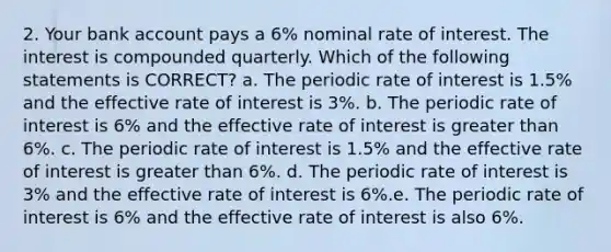 2. Your bank account pays a 6% nominal rate of interest. The interest is compounded quarterly. Which of the following statements is CORRECT? a. The periodic rate of interest is 1.5% and the effective rate of interest is 3%. b. The periodic rate of interest is 6% and the effective rate of interest is greater than 6%. c. The periodic rate of interest is 1.5% and the effective rate of interest is greater than 6%. d. The periodic rate of interest is 3% and the effective rate of interest is 6%.e. The periodic rate of interest is 6% and the effective rate of interest is also 6%.