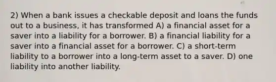 2) When a bank issues a checkable deposit and loans the funds out to a business, it has transformed A) a financial asset for a saver into a liability for a borrower. B) a financial liability for a saver into a financial asset for a borrower. C) a short-term liability to a borrower into a long-term asset to a saver. D) one liability into another liability.