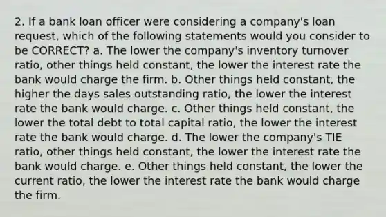 2. If a bank loan officer were considering a company's loan request, which of the following statements would you consider to be CORRECT? a. The lower the company's inventory turnover ratio, other things held constant, the lower the interest rate the bank would charge the firm. b. Other things held constant, the higher the days sales outstanding ratio, the lower the interest rate the bank would charge. c. Other things held constant, the lower the total debt to total capital ratio, the lower the interest rate the bank would charge. d. The lower the company's TIE ratio, other things held constant, the lower the interest rate the bank would charge. e. Other things held constant, the lower the current ratio, the lower the interest rate the bank would charge the firm.