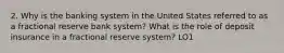 2. Why is the banking system in the United States referred to as a fractional reserve bank system? What is the role of deposit insurance in a fractional reserve system? LO1