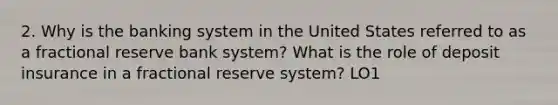 2. Why is the banking system in the United States referred to as a fractional reserve bank system? What is the role of deposit insurance in a fractional reserve system? LO1