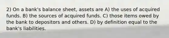 2) On a bank's balance sheet, assets are A) the uses of acquired funds. B) the sources of acquired funds. C) those items owed by the bank to depositors and others. D) by definition equal to the bank's liabilities.