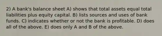 2) A bank's balance sheet A) shows that total assets equal total liabilities plus equity capital. B) lists sources and uses of bank funds. C) indicates whether or not the bank is profitable. D) does all of the above. E) does only A and B of the above.