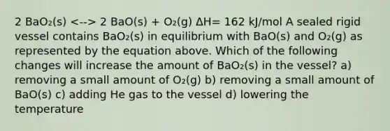 2 BaO₂(s) 2 BaO(s) + O₂(g) ΔH= 162 kJ/mol A sealed rigid vessel contains BaO₂(s) in equilibrium with BaO(s) and O₂(g) as represented by the equation above. Which of the following changes will increase the amount of BaO₂(s) in the vessel? a) removing a small amount of O₂(g) b) removing a small amount of BaO(s) c) adding He gas to the vessel d) lowering the temperature