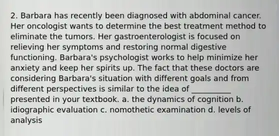 2. Barbara has recently been diagnosed with abdominal cancer. Her oncologist wants to determine the best treatment method to eliminate the tumors. Her gastroenterologist is focused on relieving her symptoms and restoring normal digestive functioning. Barbara's psychologist works to help minimize her anxiety and keep her spirits up. The fact that these doctors are considering Barbara's situation with different goals and from different perspectives is similar to the idea of __________ presented in your textbook. a. the dynamics of cognition b. idiographic evaluation c. nomothetic examination d. levels of analysis