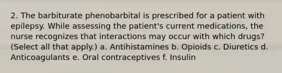 2. The barbiturate phenobarbital is prescribed for a patient with epilepsy. While assessing the patient's current medications, the nurse recognizes that interactions may occur with which drugs? (Select all that apply.) a. Antihistamines b. Opioids c. Diuretics d. Anticoagulants e. Oral contraceptives f. Insulin