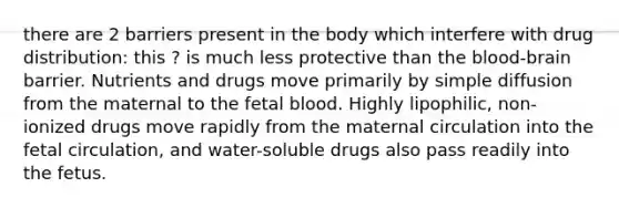 there are 2 barriers present in the body which interfere with drug distribution: this ? is much less protective than the blood-brain barrier. Nutrients and drugs move primarily by simple diffusion from the maternal to the fetal blood. Highly lipophilic, non-ionized drugs move rapidly from the maternal circulation into the fetal circulation, and water-soluble drugs also pass readily into the fetus.