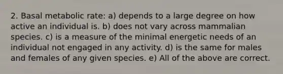 2. Basal metabolic rate: a) depends to a large degree on how active an individual is. b) does not vary across mammalian species. c) is a measure of the minimal energetic needs of an individual not engaged in any activity. d) is the same for males and females of any given species. e) All of the above are correct.