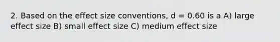 2. Based on the effect size conventions, d = 0.60 is a A) large effect size B) small effect size C) medium effect size