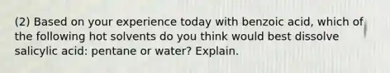 (2) Based on your experience today with benzoic acid, which of the following hot solvents do you think would best dissolve salicylic acid: pentane or water? Explain.