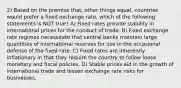 2) Based on the premise that, other things equal, countries would prefer a fixed exchange rate, which of the following statements is NOT true? A) Fixed rates provide stability in international prices for the conduct of trade. B) Fixed exchange rate regimes necessitate that central banks maintain large quantities of international reserves for use in the occasional defense of the fixed rate. C) Fixed rates are inherently inflationary in that they require the country to follow loose monetary and fiscal policies. D) Stable prices aid in the growth of international trade and lessen exchange rate risks for businesses.