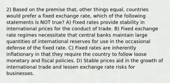 2) Based on the premise that, other things equal, countries would prefer a fixed exchange rate, which of the following statements is NOT true? A) Fixed rates provide stability in international prices for the conduct of trade. B) Fixed exchange rate regimes necessitate that central banks maintain large quantities of international reserves for use in the occasional defense of the fixed rate. C) Fixed rates are inherently inflationary in that they require the country to follow loose monetary and fiscal policies. D) Stable prices aid in the growth of international trade and lessen exchange rate risks for businesses.