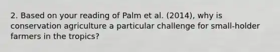 2. Based on your reading of Palm et al. (2014), why is conservation agriculture a particular challenge for small-holder farmers in the tropics?