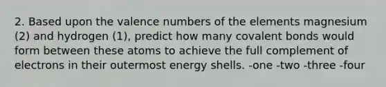 2. Based upon the valence numbers of the elements magnesium (2) and hydrogen (1), predict how many covalent bonds would form between these atoms to achieve the full complement of electrons in their outermost energy shells. -one -two -three -four