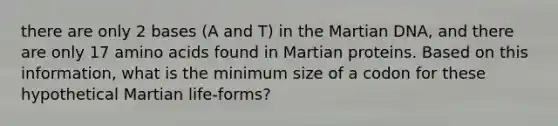 there are only 2 bases (A and T) in the Martian DNA, and there are only 17 amino acids found in Martian proteins. Based on this information, what is the minimum size of a codon for these hypothetical Martian life-forms?