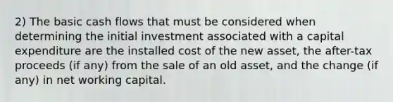 2) The basic cash flows that must be considered when determining the initial investment associated with a capital expenditure are the installed cost of the new asset, the after-tax proceeds (if any) from the sale of an old asset, and the change (if any) in net working capital.