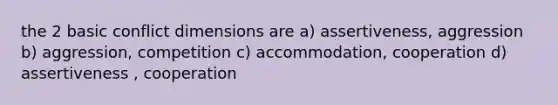 the 2 basic conflict dimensions are a) assertiveness, aggression b) aggression, competition c) accommodation, cooperation d) assertiveness , cooperation