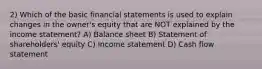 2) Which of the basic financial statements is used to explain changes in the owner's equity that are NOT explained by the income statement? A) Balance sheet B) Statement of shareholders' equity C) Income statement D) Cash flow statement