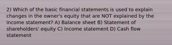 2) Which of the basic financial statements is used to explain changes in the owner's equity that are NOT explained by the income statement? A) Balance sheet B) Statement of shareholders' equity C) Income statement D) Cash flow statement