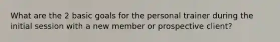 What are the 2 basic goals for the personal trainer during the initial session with a new member or prospective client?