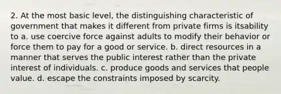 2. At the most basic level, the distinguishing characteristic of government that makes it different from private firms is itsability to a. use coercive force against adults to modify their behavior or force them to pay for a good or service. b. direct resources in a manner that serves the public interest rather than the private interest of individuals. c. produce goods and services that people value. d. escape the constraints imposed by scarcity.