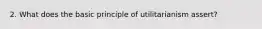 2. What does the basic principle of utilitarianism assert?