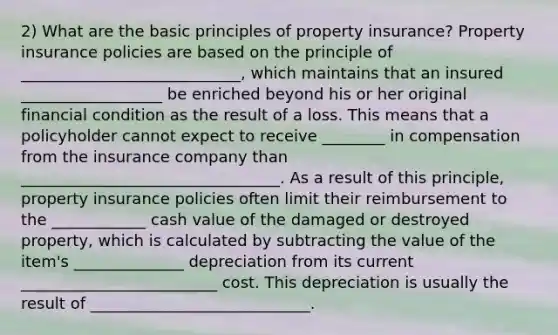 2) What are the basic principles of property insurance? Property insurance policies are based on the principle of ____________________________, which maintains that an insured __________________ be enriched beyond his or her original financial condition as the result of a loss. This means that a policyholder cannot expect to receive ________ in compensation from the insurance company than _________________________________. As a result of this principle, property insurance policies often limit their reimbursement to the ____________ cash value of the damaged or destroyed property, which is calculated by subtracting the value of the item's ______________ depreciation from its current _________________________ cost. This depreciation is usually the result of ____________________________.