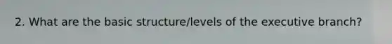 2. What are the basic structure/levels of the executive branch?