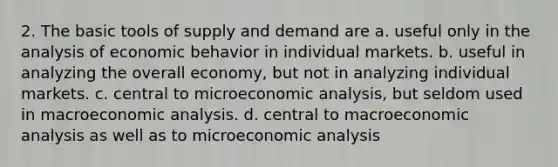 2. The basic tools of supply and demand are a. useful only in the analysis of economic behavior in individual markets. b. useful in analyzing the overall economy, but not in analyzing individual markets. c. central to microeconomic analysis, but seldom used in macroeconomic analysis. d. central to macroeconomic analysis as well as to microeconomic analysis