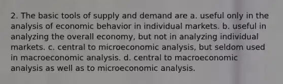 2. The basic tools of supply and demand are a. useful only in the analysis of economic behavior in individual markets. b. useful in analyzing the overall economy, but not in analyzing individual markets. c. central to microeconomic analysis, but seldom used in macroeconomic analysis. d. central to macroeconomic analysis as well as to microeconomic analysis.