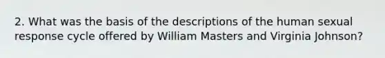 2. What was the basis of the descriptions of the human sexual response cycle offered by William Masters and Virginia Johnson?