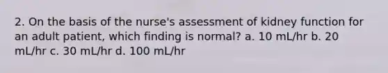 2. On the basis of the nurse's assessment of kidney function for an adult patient, which finding is normal? a. 10 mL/hr b. 20 mL/hr c. 30 mL/hr d. 100 mL/hr