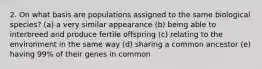 2. On what basis are populations assigned to the same biological species? (a) a very similar appearance (b) being able to interbreed and produce fertile offspring (c) relating to the environment in the same way (d) sharing a common ancestor (e) having 99% of their genes in common