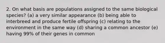 2. On what basis are populations assigned to the same biological species? (a) a very similar appearance (b) being able to interbreed and produce fertile offspring (c) relating to the environment in the same way (d) sharing a common ancestor (e) having 99% of their genes in common