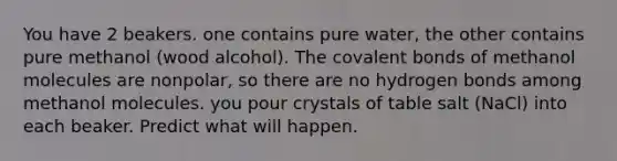 You have 2 beakers. one contains pure water, the other contains pure methanol (wood alcohol). The covalent bonds of methanol molecules are nonpolar, so there are no hydrogen bonds among methanol molecules. you pour crystals of table salt (NaCl) into each beaker. Predict what will happen.