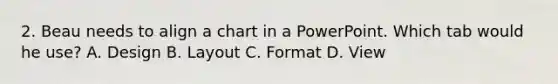 2. Beau needs to align a chart in a PowerPoint. Which tab would he use? A. Design B. Layout C. Format D. View