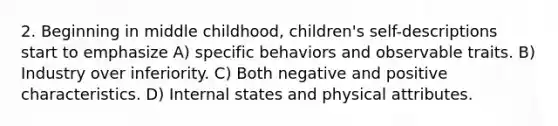 2. Beginning in middle childhood, children's self-descriptions start to emphasize A) specific behaviors and observable traits. B) Industry over inferiority. C) Both negative and positive characteristics. D) Internal states and physical attributes.