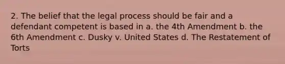 2. The belief that the legal process should be fair and a defendant competent is based in a. the 4th Amendment b. the 6th Amendment c. Dusky v. United States d. The Restatement of Torts