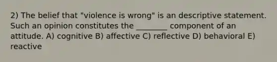 2) The belief that "violence is wrong" is an descriptive statement. Such an opinion constitutes the ________ component of an attitude. A) cognitive B) affective C) reflective D) behavioral E) reactive