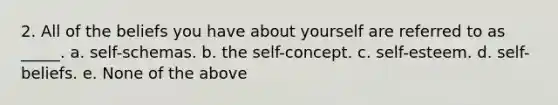 2. All of the beliefs you have about yourself are referred to as _____. a. self-schemas. b. the self-concept. c. self-esteem. d. self-beliefs. e. None of the above