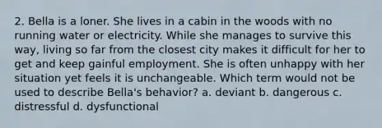 2. Bella is a loner. She lives in a cabin in the woods with no running water or electricity. While she manages to survive this way, living so far from the closest city makes it difficult for her to get and keep gainful employment. She is often unhappy with her situation yet feels it is unchangeable. Which term would not be used to describe Bella's behavior? a. deviant b. dangerous c. distressful d. dysfunctional