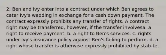 2. Ben and Ivy enter into a contract under which Ben agrees to cater Ivy's wedding in exchange for a cash down payment. The contract expressly prohibits any transfer of rights. A contract right may be transferred, however, if the transfer involvesa. a right to receive payment. b. a right to Ben's services. c. rights under Ivy's insurance policy against Ben's failing to perform. d. a right whose transfer is otherwise expressly prohibited by statute.