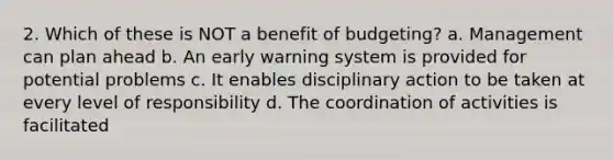 2. Which of these is NOT a benefit of budgeting? a. Management can plan ahead b. An early warning system is provided for potential problems c. It enables disciplinary action to be taken at every level of responsibility d. The coordination of activities is facilitated