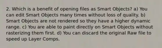 2. Which is a benefit of opening files as Smart Objects? a) You can edit Smart Objects many times without loss of quality. b) Smart Objects are not rendered so they have a higher dynamic range. c) You are able to paint directly on Smart Objects without rasterizing them first. d) You can discard the original Raw file to speed up Layer Comps.