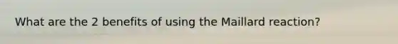 What are the 2 benefits of using the Maillard reaction?